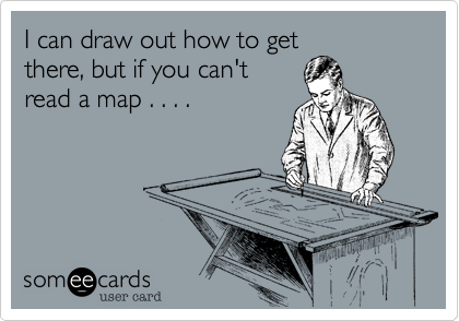 I can draw out how to get
there, but if you can't
read a map . . . .