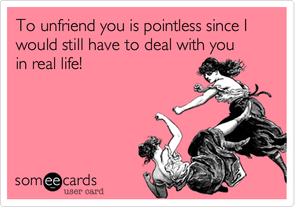 To unfriend you is pointless since I would still have to deal with you      in real life!