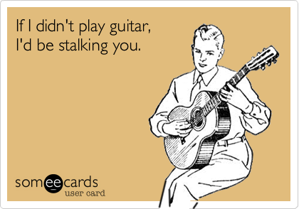 If I didn't play guitar,
I'd be stalking you.