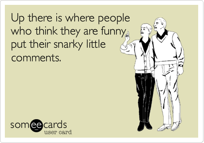 Up there is where people 
who think they are funny
put their snarky little 
comments.
