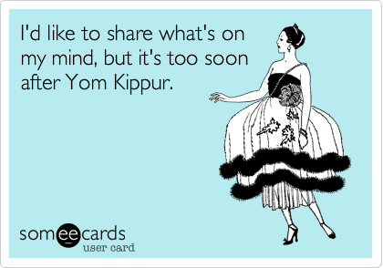 I'd like to share what's on
my mind, but it's too soon
after Yom Kippur.