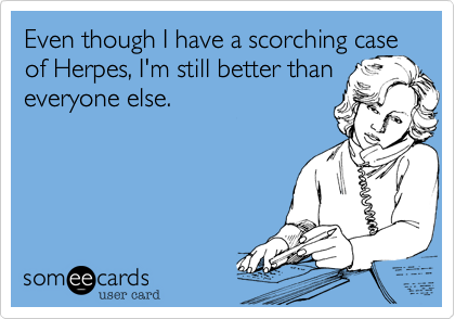 Even though I have a scorching case of Herpes, I'm still better than everyone else.