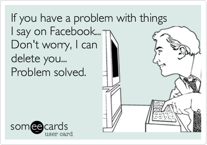 If you have a problem with things
I say on Facebook...
Don't worry, I can 
delete you... 
Problem solved.