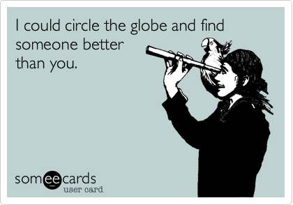 I could circle the globe and find someone better
than you. 
