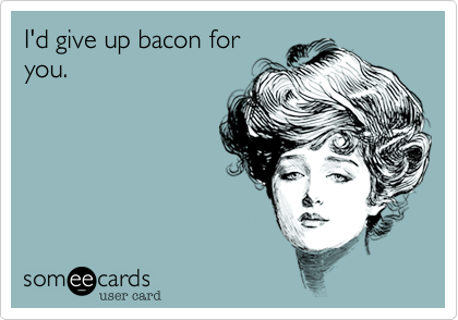I'd give up bacon for
you.