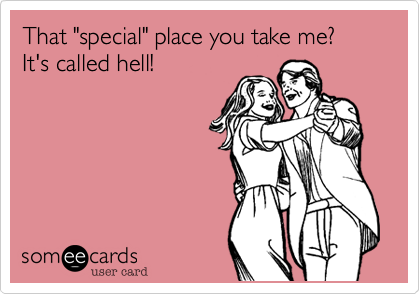 That "special" place you take me? 
It's called hell!