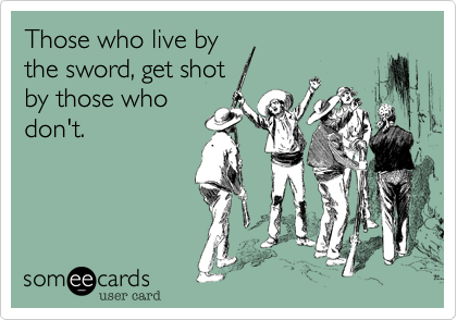 Those who live by
the sword, get shot
by those who
don't.