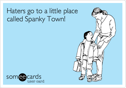 Haters go to a little place
called Spanky Town!