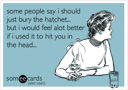 some people say i should
just bury the hatchet...
but i would feel alot better
if i used it to hit you in
the head... 