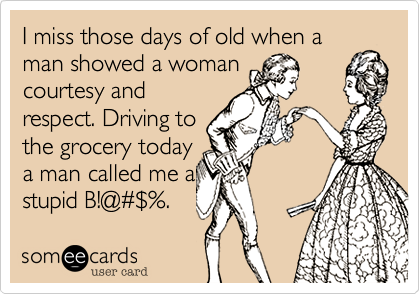 I miss those days of old when a man showed a woman
courtesy and
respect. Driving to
the grocery today
a man called me a
stupid B!@#$%.