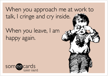 When you approach me at work to talk, I cringe and cry inside.

When you leave, I am
happy again.