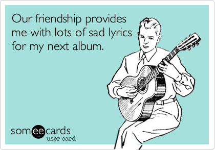 Our friendship provides
me with lots of sad lyrics
for my next album.