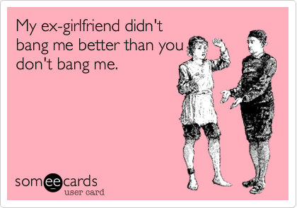 My ex-girlfriend didn't
bang me better than you
don't bang me.