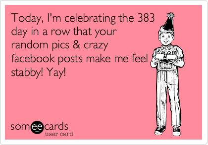 Today, I'm celebrating the 383day in a row that your random pics & crazyfacebook posts make me feelstabby! Yay!