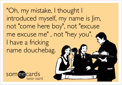 "Oh, my mistake, I thought I introduced myself, my name is Jim, not "come here boy", not "excuse me excuse me" , not "hey you".
I have a fricking
name douchebag.