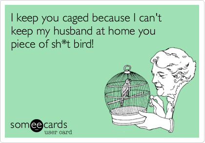 I keep you caged because I can't keep my husband at home you piece of sh*t bird!