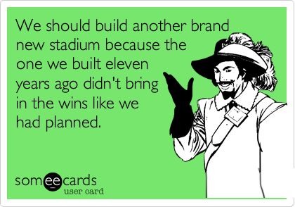 We should build another brand
new stadium because the
one we built eleven
years ago didn't bring
in the wins like we
had planned.