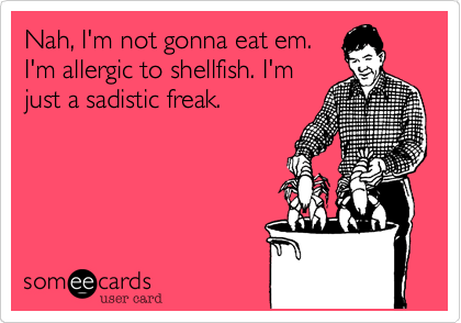 Nah, I'm not gonna eat em.
I'm allergic to shellfish. I'm
just a sadistic freak.