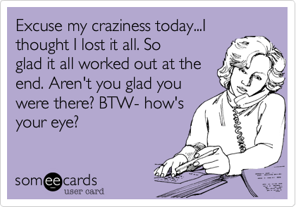 Excuse my craziness today...I
thought I lost it all. So 
glad it all worked out at the
end. Aren't you glad you
were there? BTW- how's
your eye?