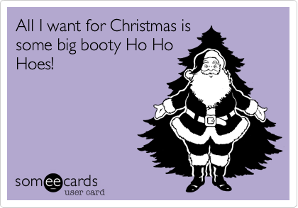 All I want for Christmas is
some big booty Ho Ho
Hoes!
