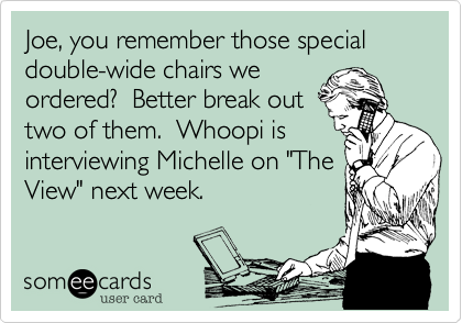 Joe, you remember those special double-wide chairs we
ordered?  Better break out
two of them.  Whoopi is
interviewing Michelle on "The
View" next week.
