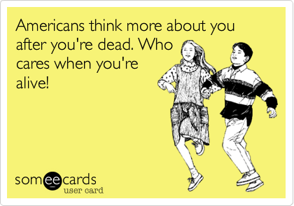 Americans think more about you after you're dead. Who
cares when you're
alive!