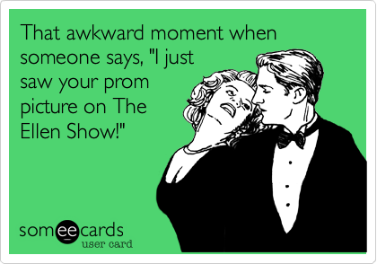 That awkward moment when someone says, "I just
saw your prom
picture on The
Ellen Show!"