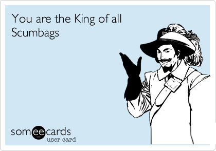 You are the King of all
Scumbags
