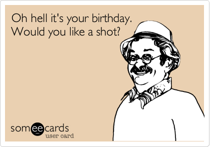Oh hell it's your birthday.
Would you like a shot?