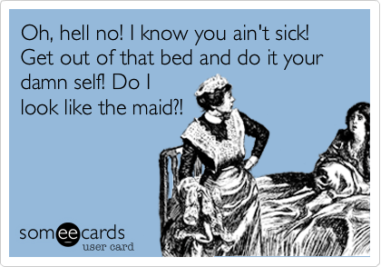 Oh, hell no! I know you ain't sick! Get out of that bed and do it your damn self! Do I
look like the maid?!