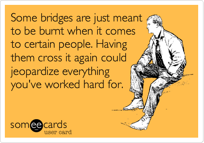 Some bridges are just meant
to be burnt when it comes
to certain people. Having
them cross it again could
jeopardize everything
you've worked hard for.