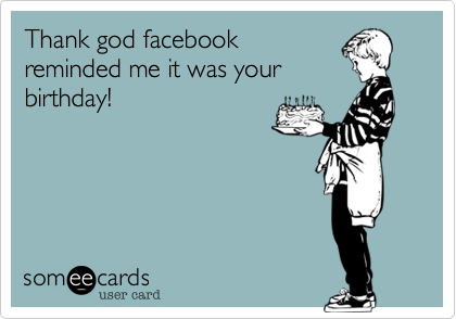 Thank god facebook
reminded me it was your
birthday! 