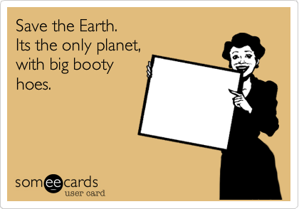 Save the Earth.
Its the only planet,
with big booty
hoes.