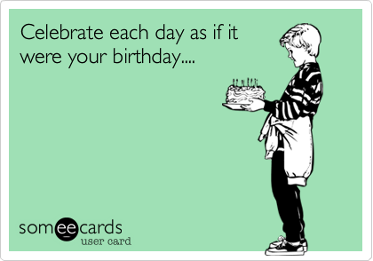 Celebrate each day as if it
were your birthday....