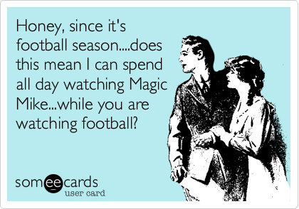 Honey, since it's
football season....does
this mean I can spend
all day watching Magic
Mike...while you are
watching football?