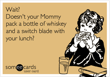 Wait? 
Doesn't your Mommy
pack a bottle of whiskey
and a switch blade with
your lunch?