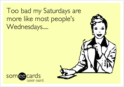 Too bad my Saturdays are
more like most people's
Wednesdays.....