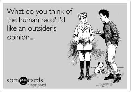 What do you think of
the human race? I'd
like an outsider's
opinion....