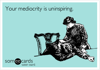 Your mediocrity is uninspiring. 