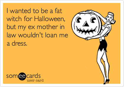 I wanted to be a fatwitch for Halloween,but my ex mother inlaw wouldn't loan mea dress.