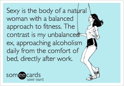 Sexy is the body of a naturalwoman with a balancedapproach to fitness. Thecontrast is my unbalancedex, approaching alcoholismdaily from the comfort ofbed, directly after work. 