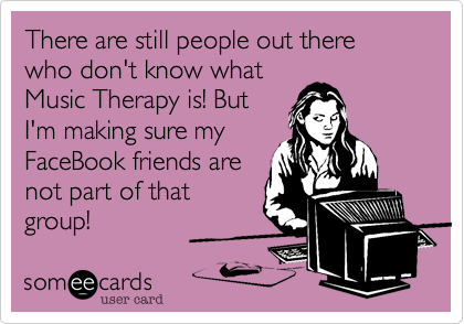 There are still people out there who don't know whatMusic Therapy is! ButI'm making sure myFaceBook friends arenot part of thatgroup!