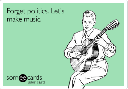 Forget politics. Let's
make music.