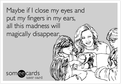 Maybe if I close my eyes and
put my fingers in my ears,
all this madness will
magically disappear.