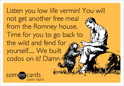 Listen you low life vermin! You will not get another free mealfrom the Romney house.Time for you to go back tothe wild and fend foryourself..... We builtcodos on it? Damn