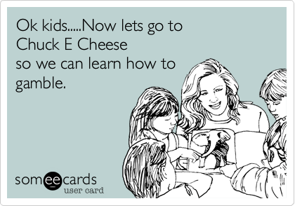 Ok kids.....Now lets go to 
Chuck E Cheese
so we can learn how to
gamble.