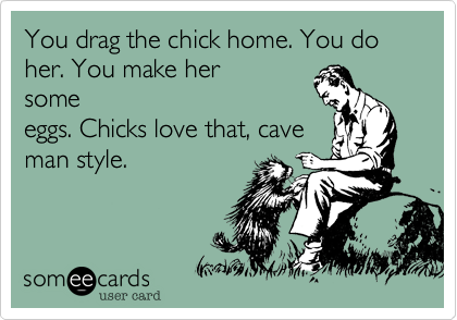 You drag the chick home. You do her. You make her
some
eggs. Chicks love that, cave
man style. 