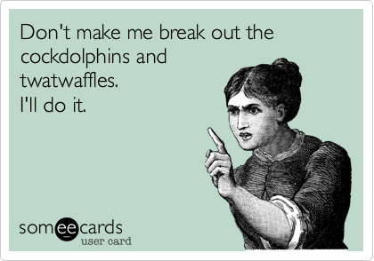 Don't make me break out the cockdolphins andtwatwaffles.I'll do it.