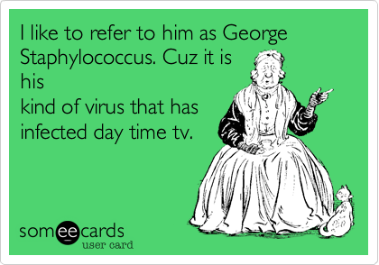 I like to refer to him as George Staphylococcus. Cuz it is
his
kind of virus that has
infected day time tv. 
