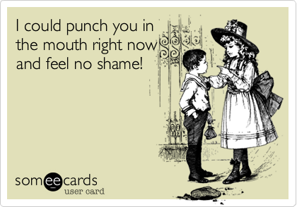 I could punch you in
the mouth right now
and feel no shame!